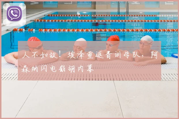 人不如故！埃泽重返青训母队，阿森纳闪电截胡内幕