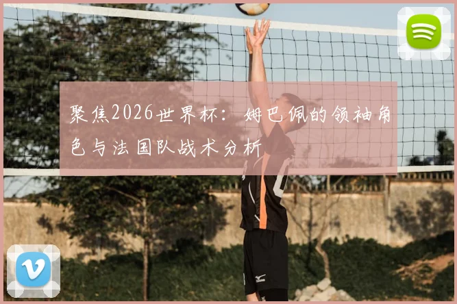 聚焦2026世界杯：姆巴佩的领袖角色与法国队战术分析