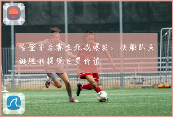 哈登季后赛生死战爆发，快船队关键胜利提现巨星价值