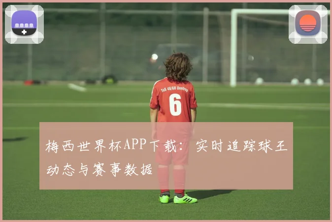 梅西世界杯APP下载：实时追踪球王动态与赛事数据