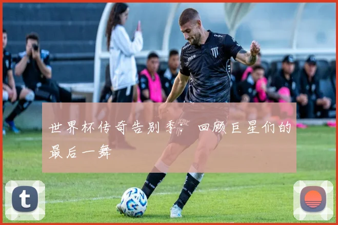 世界杯传奇告别季：回顾巨星们的最后一舞