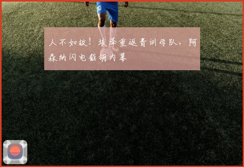 人不如故！埃泽重返青训母队，阿森纳闪电截胡内幕