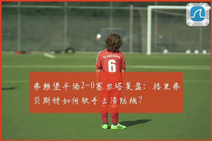 弗赖堡半场2-0塞尔塔复盘：格里弗贝斯特如何联手击溃防线？