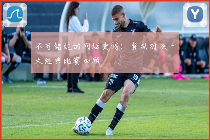 不可错过的网坛史诗：费纳对决十大经典比赛回顾