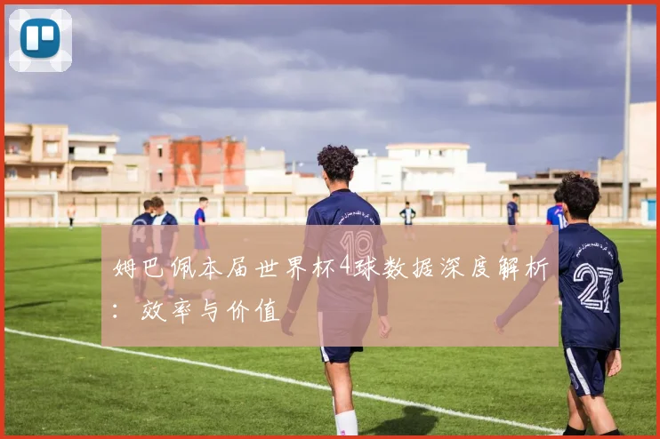 姆巴佩本届世界杯4球数据深度解析：效率与价值