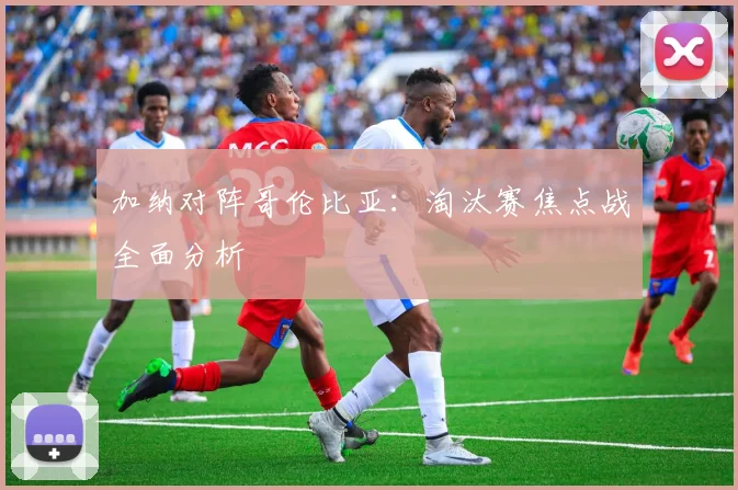 加纳对阵哥伦比亚：淘汰赛焦点战全面分析