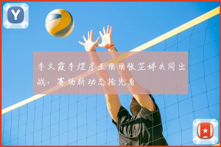 李文霞李煜彦王丽丽张芷婷共同出战，赛场新动态抢先看