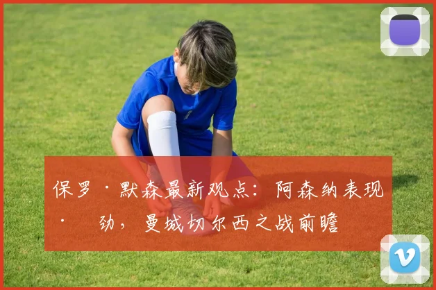 保罗·默森最新观点：阿森纳表现差劲，曼城切尔西之战前瞻