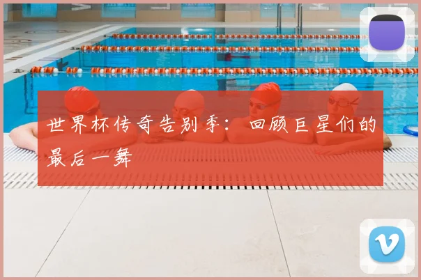 世界杯传奇告别季：回顾巨星们的最后一舞