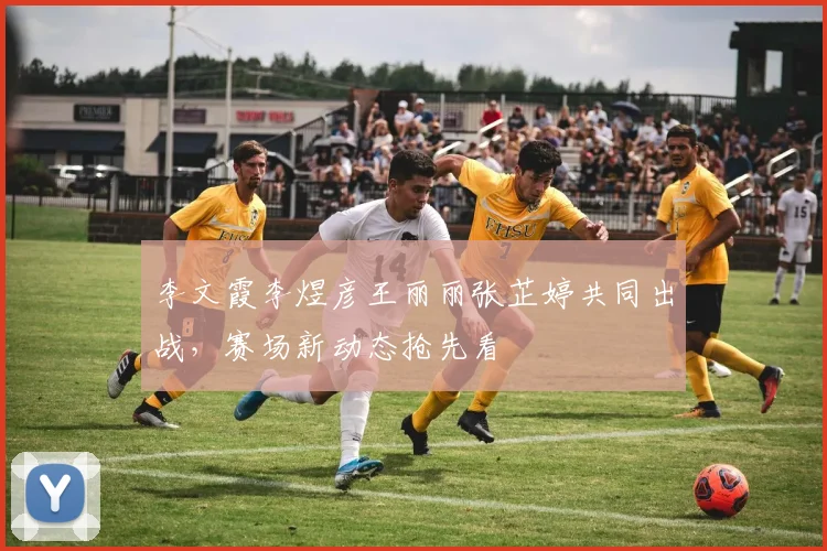 李文霞李煜彦王丽丽张芷婷共同出战，赛场新动态抢先看