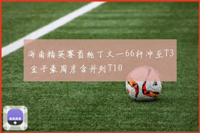 海南精英赛首轮丁文一66杆冲至T3 金子豪周彦含并列T10